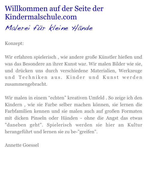 Willkommen auf der Seite der Kindermalschule.com
Malerei für kleine Hände
Konzept:
Wir erfahren spielerisch , wie andere große Künstler hießen und was das Besondere an ihrer Kunst war. Wir malen Bilder wie sie, und drücken uns durch verschiedene Materialien, Werkzeuge und Techniken aus. Kinder und Kunst werden zusammengebracht.
Wir malen in einem “echten” kreativen Umfeld . So zeige ich den Kindern , wie sie Farbe selber machen können, sie lernen die Farbfamilien kennen und sie malen auch auf großen Formaten mit dicken Pinseln oder Händen - ohne die Angst das etwas "daneben geht". Spielerisch werden sie hier an Kultur herangeführt und lernen sie zu be-"greifen".
Annette Goessel
Infos
Workshops
Ausstellungen
Kontakt